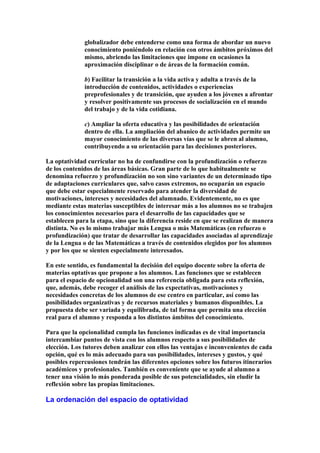 globalizador debe entenderse como una forma de abordar un nuevo
conocimiento poniéndolo en relación con otros ámbitos próximos del
mismo, abriendo las limitaciones que impone en ocasiones la
aproximación disciplinar o de áreas de la formación común.
b) Facilitar la transición a la vida activa y adulta a través de la
introducción de contenidos, actividades o experiencias
preprofesionales y de transición, que ayuden a los jóvenes a afrontar
y resolver positivamente sus procesos de socialización en el mundo
del trabajo y de la vida cotidiana.
c) Ampliar la oferta educativa y las posibilidades de orientación
dentro de ella. La ampliación del abanico de actividades permite un
mayor conocimiento de las diversas vías que se le abren al alumno,
contribuyendo a su orientación para las decisiones posteriores.
La optatividad curricular no ha de confundirse con la profundización o refuerzo
de los contenidos de las áreas básicas. Gran parte de lo que habitualmente se
denomina refuerzo y profundización no son sino variantes de un determinado tipo
de adaptaciones curriculares que, salvo casos extremos, no ocuparán un espacio
que debe estar especialmente reservado para atender la diversidad de
motivaciones, intereses y necesidades del alumnado. Evidentemente, no es que
mediante estas materias susceptibles de interesar más a los alumnos no se trabajen
los conocimientos necesarios para el desarrollo de las capacidades que se
establecen para la etapa, sino que la diferencia reside en que se realizan de manera
distinta. No es lo mismo trabajar más Lengua o más Matemáticas (en refuerzo o
profundización) que tratar de desarrollar las capacidades asociadas al aprendizaje
de la Lengua o de las Matemáticas a través de contenidos elegidos por los alumnos
y por los que se sienten especialmente interesados.
En este sentido, es fundamental la decisión del equipo docente sobre la oferta de
materias optativas que propone a los alumnos. Las funciones que se establecen
para el espacio de opcionalidad son una referencia obligada para esta reflexión,
que, además, debe recoger el análisis de las expectativas, motivaciones y
necesidades concretas de los alumnos de ese centro en particular, así como las
posibilidades organizativas y de recursos materiales y humanos disponibles. La
propuesta debe ser variada y equilibrada, de tal forma que permita una elección
real para el alumno y responda a los distintos ámbitos del conocimiento.
Para que la opcionalidad cumpla las funciones indicadas es de vital importancia
intercambiar puntos de vista con los alumnos respecto a sus posibilidades de
elección. Los tutores deben analizar con ellos las ventajas e inconvenientes de cada
opción, qué es lo más adecuado para sus posibilidades, intereses y gustos, y qué
posibles repercusiones tendrán las diferentes opciones sobre los futuros itinerarios
académicos y profesionales. También es conveniente que se ayude al alumno a
tener una visión lo más ponderada posible de sus potencialidades, sin eludir la
reflexión sobre las propias limitaciones.
La ordenación del espacio de optatividad
 