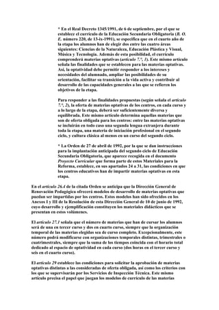 * En el Real Decreto 1345/1991, de 6 de septiembre, por el que se
establece el currículo de la Educación Secundaria Obligatoria (B. O.
E. número 220, de 13-ix-1991), se especifica que en el cuarto año de
la etapa los alumnos han de elegir dos entre las cuatro áreas
siguientes: Ciencias de la Naturaleza, Educación Plástica y Visual,
Música y Tecnología. Además de esta posibilidad, el currículo
comprenderá materias optativas (artículo 7.°, 1). Este mismo artículo
señala las finalidades que se establecen para las materias optativas.
Así, la optatividad debe permitir responder a los intereses y
necesidades del alumnado, ampliar las posibilidades de su
orientación, facilitar su transición a la vida activa y contribuir al
desarrollo de las capacidades generales a las que se refieren los
objetivos de la etapa.
Para responder a las finalidades propuestas (según señala el artículo
7.°, 2), la oferta de materias optativas de los centros, en cada curso y
a lo largo de la etapa, deberá ser suficientemente diversa y
equilibrada. Este mismo artículo determina aquellas materias que
son de oferta obligada para los centros: entre las materias optativas
se incluirán en todo caso una segunda lengua extranjera durante
toda la etapa, una materia de iniciación profesional en el segundo
ciclo, y cultura clásica al menos en un curso del segundo ciclo.
* La Orden de 27 de abril de 1992, por la que se dan instrucciones
para la implantación anticipada del segundo ciclo de Educación
Secundaria Obligatoria, que aparece recogida en el documento
Proyecto Curricular que forma parte de estos Materiales para la
Reforma, establece, en sus apartados 24 a 31, las condiciones en que
los centros educativos han de impartir materias optativas en esta
etapa.
En el artículo 26.4 de la citada Orden se anticipa que la Dirección General de
Renovación Pedagógica ofrecerá modelos de desarrollo de materias optativas que
puedan ser impartidas por los centros. Estos modelos han sido ofrecidos en los
Anexos I y III de la Resolución de esta Dirección General de 10 de junio de 1992,
cuyo desarrollo y ejemplificación constituyen los materiales didácticos que se
presentan en estos volúmenes.
El artículo 27.1 señala que el número de materias que han de cursar los alumnos
será de una en tercer curso y dos en cuarto curso, siempre que la organización
temporal de las materias elegidas sea de curso completo. Excepcionalmente, este
número podrá modificarse con organizaciones temporales distintas, trimestrales o
cuatrimestrales, siempre que la suma de los tiempos coincida con el horario total
dedicado al espacio de optatividad en cada curso (dos horas en el tercer curso y
seis en el cuarto curso).
El artículo 29 establece las condiciones para solicitar la aprobación de materias
optativas distintas a las consideradas de oferta obligada, así como los criterios con
los que se supervisarán por los Servicios de Inspección Técnica. Este mismo
artículo precisa el papel que juegan los modelos de currículo de las materias
 