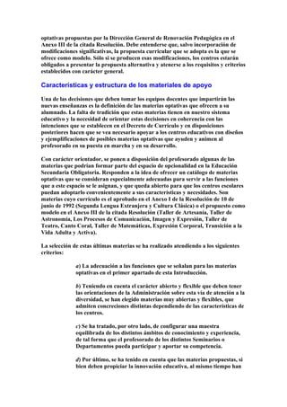 optativas propuestas por la Dirección General de Renovación Pedagógica en el
Anexo III de la citada Resolución. Debe entenderse que, salvo incorporación de
modificaciones significativas, la propuesta curricular que se adopta es la que se
ofrece como modelo. Sólo si se producen esas modificaciones, los centros estarán
obligados a presentar la propuesta alternativa y atenerse a los requisitos y criterios
establecidos con carácter general.
Características y estructura de los materiales de apoyo
Una de las decisiones que deben tomar los equipos docentes que impartirán las
nuevas enseñanzas es la definición de las materias optativas que ofrecen a su
alumnado. La falta de tradición que estas materias tienen en nuestro sistema
educativo y la necesidad de orientar estas decisiones en coherencia con las
intenciones que se establecen en el Decreto de Currículo y en disposiciones
posteriores hacen que se vea necesario apoyar a los centros educativos con diseños
y ejemplificaciones de posibles materias optativas que ayuden y animen al
profesorado en su puesta en marcha y en su desarrollo.
Con carácter orientador, se ponen a disposición del profesorado algunas de las
materias que podrían formar parte del espacio de opcionalidad en la Educación
Secundaria Obligatoria. Responden a la idea de ofrecer un catálogo de materias
optativas que se consideran especialmente adecuadas para servir a las funciones
que a este espacio se le asignan, y que queda abierto para que los centros escolares
puedan adoptarlo convenientemente a sus características y necesidades. Son
materias cuyo currículo es el aprobado en el Anexo I de la Resolución de 10 de
junio de 1992 (Segunda Lengua Extranjera y Cultura Clásica) o el propuesto como
modelo en el Anexo III de la citada Resolución (Taller de Artesanía, Taller de
Astronomía, Los Procesos de Comunicación, Imagen y Expresión, Taller de
Teatro, Canto Coral, Taller de Matemáticas, Expresión Corporal, Transición a la
Vida Adulta y Activa).
La selección de estas últimas materias se ha realizado atendiendo a los siguientes
criterios:
a) La adecuación a las funciones que se señalan para las materias
optativas en el primer apartado de esta Introducción.
b) Teniendo en cuenta el carácter abierto y flexible que deben tener
las orientaciones de la Administración sobre esta vía de atención a la
diversidad, se han elegido materias muy abiertas y flexibles, que
admiten concreciones distintas dependiendo de las características de
los centros.
c) Se ha tratado, por otro lado, de configurar una muestra
equilibrada de los distintos ámbitos de conocimiento y experiencia,
de tal forma que el profesorado de los distintos Seminarios o
Departamentos pueda participar y aportar su competencia.
d) Por último, se ha tenido en cuenta que las materias propuestas, si
bien deben propiciar la innovación educativa, al mismo tiempo han
 