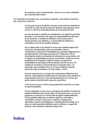 de encontrar cierto reconocimiento y han de verse como realizables
por el profesorado actual.
Los materiales curriculares que se presentan responden a una misma estructura,
que, en general, consta de:
a) Una primera parte de diseño en la que se presentan los modelos de
currículo de cada una de las materias optativas que aparecen en los
Anexos I y III de la citada Resolución de 10 de junio de 1992.
En este apartado se justifica la contribución a los objetivos generales
de etapa y a las funciones del espacio de opcionalidad de cada unas
de las materias, se señalan las distintas vías de concreción o
interpretaciones que admiten, y se desarrollan los objetivos y
contenidos de uno de los posibles enfoques.
En su elaboración se ha tomado el curso como unidad temporal de
referencia, introduciendo, tanto en contenidos como en
orientaciones, elementos de flexibilidad que permitan adaptaciones a
períodos menores de tiempo (cuatrimestre o trimestre). Por la
necesidad de atender a la función de orientación a la que debe servir
el espacio de opcionalidad no parece conveniente, excepto en el caso
justificado de la Segunda Lengua Extranjera, proponer la
continuidad de una misma materia durante más de un curso. El
modelo de currículo se ha pensado para el segundo ciclo y, en
particular, para el último curso en el caso de algunas materias
concretas como Transición a la Vida Adulta y Activa.
b) En la segunda parte se recogen las orientaciones didácticas de la
materia, como punto de partida desde el cual cada centro decidirá su
programación concreta, y una guía documental y de recursos que
puede ayudar al profesorado a ponerla en práctica.
c) En la tercera parte se ofrece una propuesta de cómo llevar al aula
la materia diseñada.
En este apartado, en unos casos, se propone una posible secuencia de
unidades didácticas para desarrollar a lo largo del curso; en otros, la
propuesta se concreta en el desarrollo de alguna unidad didáctica.
En las unidades didácticas se definen objetivos, contenidos y
actividades, se hacen referencias a espacios y tiempos más
adecuados, aspectos metodológicos y organización del trabajo en el
aula, así como materiales didácticos que se utilizan y el papel del
profesor en los distintos momentos del proceso.
Índice
 