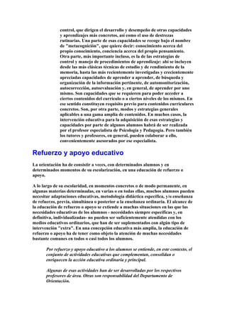 control, que dirigen el desarrollo y desempeño de otras capacidades
y aprendizajes más concretos, así como el uso de destrezas
rutinarias. Una parte de esas capacidades se recoge bajo el nombre
de "metacognición", que quiere decir: conocimiento acerca del
propio conocimiento, conciencia acerca del propio pensamiento.
Otra parte, más importante incluso, es la de las estrategias de
control y manejo de procedimientos de aprendizaje: ahí se incluyen
desde las más clásicas técnicas de estudio y de rendimiento de la
memoria, hasta las más recientemente investigadas y crecientemente
apreciadas capacidades de aprender a aprender, de búsqueda y
organización de la información pertinente, de automonitorización,
autocorrección, autoevaluación y, en general, de aprender por uno
mismo. Son capacidades que se requieren para poder acceder a
ciertos contenidos del currículo o a ciertos niveles de los mismos. En
ese sentido constituyen requisito previo para contenidos curriculares
concretos. Son, por otra parte, modos y estrategias generales
aplicables a una gama amplia de contenidos. En muchos casos, la
intervención educativa para la adquisición de esas estrategias y
capacidades por parte de algunos alumnos habrá de ser realizada
por el profesor especialista de Psicología y Pedagogía. Pero también
los tutores y profesores, en general, pueden colaborar a ello,
convenientemente asesorados por ese especialista.
Refuerzo y apoyo educativo
La orientación ha de consistir a veces, con determinados alumnos y en
determinados momentos de su escolarización, en una educación de refuerzo o
apoyo.
A lo largo de su escolaridad, en momentos concretos o de modo permanente, en
algunas materias determinadas, en varias o en todas ellas, muchos alumnos pueden
necesitar adaptaciones educativas, metodología didáctica específica, y/o enseñanza
de refuerzo, previa, simultánea o posterior a la enseñanza ordinaria. El alcance de
la educación de refuerzo o apoyo se extiende a muchas situaciones en las que las
necesidades educativas de los alumnos - necesidades siempre específicas y, en
definitiva, individualizadas- no pueden ser suficientemente atendidas con los
medios educativos ordinarios, que han de ser suplementados con algún tipo de
intervención "extra". En una concepción educativa más amplia, la educación de
refuerzo o apoyo ha de tener como objeto la atención de muchas necesidades
bastante comunes en todos o casi todos los alumnos.
Por refuerzo y apoyo educativo a los alumnos se entiende, en este contexto, el
conjunto de actividades educativas que complementan, consolidan o
enriquecen la acción educativa ordinaria y principal.
Algunas de esas actividades han de ser desarrolladas por los respectivos
profesores de área. Otras son responsabilidad del Departamento de
Orientación.
 