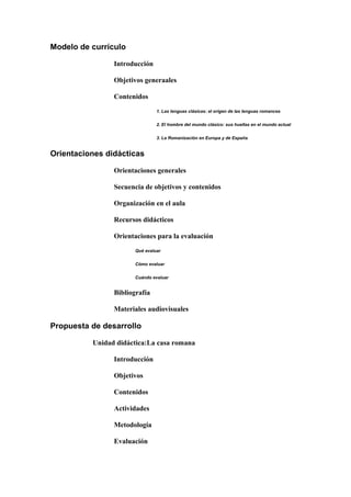 Modelo de currículo
Introducción
Objetivos generaales
Contenidos
1. Las lenguas clásicas: el origen de las lenguas romances
2. El hombre del mundo clásico: sus huellas en el mundo actual
3. La Romanización en Europa y de España
Orientaciones didácticas
Orientaciones generales
Secuencia de objetivos y contenidos
Organización en el aula
Recursos didácticos
Orientaciones para la evaluación
Qué evaluar
Cómo evaluar
Cuándo evaluar
Bibliografía
Materiales audiovisuales
Propuesta de desarrollo
Unidad didáctica:La casa romana
Introducción
Objetivos
Contenidos
Actividades
Metodología
Evaluación
 
