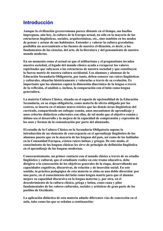Introducción
Aunque la civilización grecorromana parece distante en el tiempo, sus huellas
impregnan, aún hoy, la cultura de la Europa actual, no sólo en la mayoría de las
estructuras lingüísticas, sociales, arquitectónicas, etc., sino también en los modos
de pensar y actuar de sus habitantes. Entender y valorar la cultura grecolatina
posibilita un acercamiento a las fuentes de nuestra civilización, es decir, a los
fundamentos de las ciencias, del arte, de la literatura y del pensamiento de nuestro
mundo moderno.
En un momento como el actual en que el utilitarismo y el pragmatismo invaden
nuestra sociedad, el legado del mundo clásico ayuda a recuperar los valores
espirituales que subyacen a las estructuras de nuestra sociedad y que constituyen
la fuerza motriz de nuestra cultura occidental. Los alumnos y alumnas de la
Educación Secundaria Obligatoria, por tanto, deben conocer sus raíces lingüísticas
y culturales, situarlas históricamente y valorarlas a través de su evolución. Es
importante que los alumnos capten la dimensión diacrónica de la lengua a través
de la reflexión, el análisis e, incluso, la comparación con el latín como lengua
generadora.
La materia Cultura Clásica, situada en el espacio de opcionalidad de la Educación
Secundaria, en su etapa obligatoria, como materia de oferta obligada por los
centros, se inserta en el mismo marco teórico que las demás áreas lingüísticas del
currículo, compartiendo un enfoque común, unos mecanismos de aprendizaje y
unos criterios didácticos coherentes con ellas, de tal modo que el objetivo común y
último sea el desarrollo y la mejora de la capacidad de comprensión y expresión de
los usos y formas de la comunicación por parte del alumnado.
El estudio de la Cultura Clásica en la Secundaria Obligatoria supone la
introducción de un elemento de convergencia en el aprendizaje lingüístico de los
alumnos puesto que en la mayoría de las lenguas del país, así como de las habladas
en la Comunidad Europea, existen raíces latinas y griegas. De este modo, el
conocimiento de las lenguas clásicas les sirve de principio de definición lingüística
en el aprendizaje de las lenguas modernas.
Consecuentemente, un primer contacto con el mundo clásico a través de su estudio
lingüístico y cultural, que el estudiante realice en este tramo educativo, debe
dirigirse a la consecución de los objetivos generales de la etapa, desarrollando sus
capacidades cognitivas, discursivas, de relación y de inserción social. En este
sentido, la práctica pedagógica de esta materia se sitúa en una doble dirección: por
una parte, en el conocimiento del latín como lengua matriz para que el alumno
mejore su capacidad discursiva en la lengua materna y, por otra, en el
descubrimiento de la cultura clásica, griega y latina, como cuna y pilar
fundamentales de los valores culturales, sociales y artísticos de gran parte de los
pueblos de Occidente.
La aplicación didáctica de esta materia admite diferentes vías de concreción en el
aula, tales como las que se señalan a continuación:
 