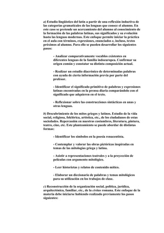 a) Estudio lingüístico del latín a partir de una reflexión inductiva de
las categorías gramaticales de las lenguas que conoce el alumno. En
este caso se pretende un acercamiento del alumno al conocimiento de
la formación de las palabras latinas, sus significados y su evolución
hasta las lenguas modernas. Este enfoque permite iniciar la práctica
en el aula con términos, expresiones, enunciados e, incluso, textos
próximos al alumno. Para ello se pueden desarrollar los siguientes
pasos:
- Analizar comparativamente vocablos existentes en
diferentes lenguas de la familia indoeuropea. Confirmar su
origen común y constatar su distinta composición actual.
- Realizar un estudio diacrónico de determinadas palabras
con ayuda de cierta información previa por parte del
profesor.
- Identificar el significado primitivo de palabras y expresiones
latinas encontradas en la prensa diaria comparándolo con el
significado que adquieren en el texto.
- Reflexionar sobre las construcciones sintácticas en unas y
otras lenguas.
b) Descubrimiento de los mitos griegos y latinos. Estudio de la vida
social, religiosa, folclórica, artística, etc., de los ciudadanos de estas
sociedades. Repercusión en nuestras costumbres, literatura, pintura,
teatro, cine, etc. Este planteamiento se puede abordar de distintas
formas:
- Identificar los símbolos en la poesía renacentista.
- Contemplar y valorar las obras pictóricas inspiradas en
temas de las mitologías griega y latina.
- Asistir a representaciones teatrales y a la proyección de
películas con argumento mitológico.
- Leer historietas y relatos de contenido mítico.
- Elaborar un diccionario de palabras y temas mitológicos
para su utilización en los trabajos de clase.
c) Reconstrucción de la organización social, política, jurídica,
arquitectónica, familiar, etc., de la civitas romana. Este enfoque de la
materia debe iniciarse habiendo realizado previamente los pasos
siguientes:
 
