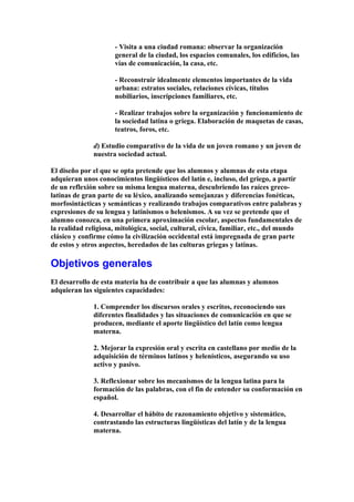 - Visita a una ciudad romana: observar la organización
general de la ciudad, los espacios comunales, los edificios, las
vías de comunicación, la casa, etc.
- Reconstruir idealmente elementos importantes de la vida
urbana: estratos sociales, relaciones cívicas, títulos
nobiliarios, inscripciones familiares, etc.
- Realizar trabajos sobre la organización y funcionamiento de
la sociedad latina o griega. Elaboración de maquetas de casas,
teatros, foros, etc.
d) Estudio comparativo de la vida de un joven romano y un joven de
nuestra sociedad actual.
El diseño por el que se opta pretende que los alumnos y alumnas de esta etapa
adquieran unos conocimientos lingüísticos del latín e, incluso, del griego, a partir
de un reflexión sobre su misma lengua materna, descubriendo las raíces greco-
latinas de gran parte de su léxico, analizando semejanzas y diferencias fonéticas,
morfosintácticas y semánticas y realizando trabajos comparativos entre palabras y
expresiones de su lengua y latinismos o helenismos. A su vez se pretende que el
alumno conozca, en una primera aproximación escolar, aspectos fundamentales de
la realidad religiosa, mitológica, social, cultural, cívica, familiar, etc., del mundo
clásico y confirme cómo la civilización occidental está impregnada de gran parte
de estos y otros aspectos, heredados de las culturas griegas y latinas.
Objetivos generales
El desarrollo de esta materia ha de contribuir a que las alumnas y alumnos
adquieran las siguientes capacidades:
1. Comprender los discursos orales y escritos, reconociendo sus
diferentes finalidades y las situaciones de comunicación en que se
producen, mediante el aporte lingüístico del latín como lengua
materna.
2. Mejorar la expresión oral y escrita en castellano por medio de la
adquisición de términos latinos y helenísticos, asegurando su uso
activo y pasivo.
3. Reflexionar sobre los mecanismos de la lengua latina para la
formación de las palabras, con el fin de entender su conformación en
español.
4. Desarrollar el hábito de razonamiento objetivo y sistemático,
contrastando las estructuras lingüísticas del latín y de la lengua
materna.
 