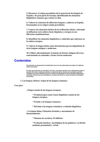 5. Reconocer el origen grecolatino de la mayoría de las lenguas de
España y de gran parte de Europa, identificando los elementos
lingüísticos comunes que existen en ellas.
6. Valorar la existencia de diferentes lenguas y culturas en España,
hermanadas en su origen común grecolatino.
7. Conocer los elementos básicos de la civilización clásica, valorando
su influencia en la cultura local, hispánica y europea en sus
diferentes manifestaciones.
8. Identificar los elementos lingüísticos y culturales que subyacen en
la cultura europea.
9. Valorar la lengua latina como instrumento para la adquisición de
otras lenguas antiguas y modernas.
10. Utilizar adecuadamente el manejo de fuentes antiguas diversas,
contrastando su contenido y forma con las modernas.
Contenidos
Se presentan en agrupaciones consideradas como las más adecuadas para lograr los objetivos
antes enunciados.
El orden que presentan es orientativo. Por tanto, el profesor decidirá cómo distribuirlos según la
duración del curso y efectuará, además, la secuencia de los mismos que considere oportuna.
Cualquiera que sea la distribución que se realice, el tratamiento de los contenidos lingüísticos y
culturales conviene que sea simultáneo y su selección tendrá en cuenta el grado de actualidad
que posean.
1. Las lenguas clásicas: origen de las lenguas romances
Conceptos
- Origen común de las lenguas europeas:
* El indoeuropeo como tronco lingüístico común de las
lenguas europeas.
* El latín y las lenguas romances.
* Del latín a las lenguas románicas: evolución lingüística.
- La lengua latina. Elementos formales y mecanismos de
funcionamiento:
* Sistemas de escritura. El alfabeto.
* Evolución fonética y morfológica de las palabras. La flexión
nominal, pronominal y verbal.
 