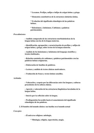 * Lexemas. Prefijos, sufijos e infijos de origen latino y griego.
* Elementos constitutivos de la estructura sintáctica latina.
* Evolución del significado etimológico de las palabras
latinas.
* Helenismos y latinismos. Cultismos y palabras
patrimoniales.
Procedimientos
- Análisis comparado de las estructuras morfosintácticas de la
lengua latina con las de la lengua materna.
- Identificación, agrupación y caracterización de prefijos y sufijos de
origen latino y griego, sobre textos de la lengua materna.
- Análisis de los helenismos y latinismos del lenguaje científico y
técnico habituales.
- Relación semántica de cultismos y palabras patrimoniales con las
palabras latinas originarias.
- Elaboración de familias de palabras.
- Lectura y análisis de textos clásicos motivadores.
- Traducción de frases y textos latinos sencillos.
Actitudes
- Valoración y respeto por las diferencias entre las lenguas y culturas
procedentes de la cultura clásica.
- Aprecio y valoración de las estructuras lingüísticas heredadas de la
lengua latina.
- Interés por la reflexión sobre la lengua.
- Predisposición favorable hacia el conocimiento del significado
etimológico de las palabras.
2. El hombre del mundo clásico: sus huellas en el mundo actual
Conceptos
- El universo religioso: mitología.
* Mitología, religión, superstición, magia.
 