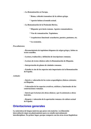 - La Romanización en Europa.
* Roma, vehículo transmisor de la cultura griega.
* Aportes latinos al mundo actual.
- La Romanización de la Península Ibérica.
* Hispania: provincia romana. Agentes romanizadores.
* Vías de comunicación. Topónimos.
* Arquitectura funcional: acueductos, puentes, pantanos, etc.
* La economía.
Procedimientos
- Reconocimiento de topónimos hispanos de origen griego y latino en
textos sencillos.
- Lectura, traducción y definición de inscripciones romanas.
- Lectura de textos clásicos sobre la Romanización de Hispania.
- Interpretación de planos de ciudades romanas.
- Estudio in situ de los aspectos más importantes de la Romanización
de España.
Actitudes
- Interés y valoración de los restos arqueológicos clásicos existentes
en Hispania.
- Valoración de los aspectos creativos, estéticos y funcionales de las
construcciones romanas.
- Interés por la lectura de obras clásicas y por la asistencia a obras
teatrales.
- Respeto y valoración de la aportación romana a la cultura actual
de España.
Orientaciones generales
La naturaleza de lengua materna que posee esta materia y su dimensión
intercultural exigen un planteamiento para su estudio marcadamente
interdisciplinar. En primer lugar, porque comparte con las otras áreas lingüísticas
 