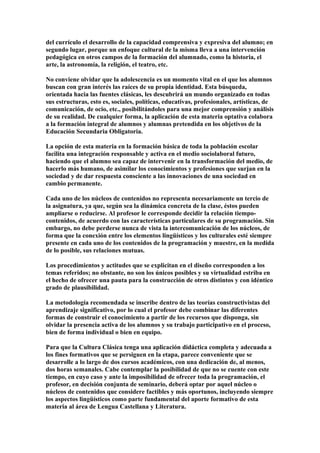 del currículo el desarrollo de la capacidad comprensiva y expresiva del alumno; en
segundo lugar, porque un enfoque cultural de la misma lleva a una intervención
pedagógica en otros campos de la formación del alumnado, como la historia, el
arte, la astronomía, la religión, el teatro, etc.
No conviene olvidar que la adolescencia es un momento vital en el que los alumnos
buscan con gran interés las raíces de su propia identidad. Esta búsqueda,
orientada hacia las fuentes clásicas, les descubrirá un mundo organizado en todas
sus estructuras, esto es, sociales, políticas, educativas, profesionales, artísticas, de
comunicación, de ocio, etc., posibilitándoles para una mejor comprensión y análisis
de su realidad. De cualquier forma, la aplicación de esta materia optativa colabora
a la formación integral de alumnos y alumnas pretendida en los objetivos de la
Educación Secundaria Obligatoria.
La opción de esta materia en la formación básica de toda la población escolar
facilita una integración responsable y activa en el medio sociolaboral futuro,
haciendo que el alumno sea capaz de intervenir en la transformación del medio, de
hacerlo más humano, de asimilar los conocimientos y profesiones que surjan en la
sociedad y de dar respuesta consciente a las innovaciones de una sociedad en
cambio permanente.
Cada uno de los núcleos de contenidos no representa necesariamente un tercio de
la asignatura, ya que, según sea la dinámica concreta de la clase, éstos pueden
ampliarse o reducirse. Al profesor le corresponde decidir la relación tiempo-
contenidos, de acuerdo con las características particulares de su programación. Sin
embargo, no debe perderse nunca de vista la intercomunicación de los núcleos, de
forma que la conexión entre los elementos lingüísticos y los culturales esté siempre
presente en cada uno de los contenidos de la programación y muestre, en la medida
de lo posible, sus relaciones mutuas.
Los procedimientos y actitudes que se explicitan en el diseño corresponden a los
temas referidos; no obstante, no son los únicos posibles y su virtualidad estriba en
el hecho de ofrecer una pauta para la construcción de otros distintos y con idéntico
grado de plausibilidad.
La metodología recomendada se inscribe dentro de las teorías constructivistas del
aprendizaje significativo, por lo cual el profesor debe combinar las diferentes
formas de construir el conocimiento a partir de los recursos que disponga, sin
olvidar la presencia activa de los alumnos y su trabajo participativo en el proceso,
bien de forma individual o bien en equipo.
Para que la Cultura Clásica tenga una aplicación didáctica completa y adecuada a
los fines formativos que se persiguen en la etapa, parece conveniente que se
desarrolle a lo largo de dos cursos académicos, con una dedicación de, al menos,
dos horas semanales. Cabe contemplar la posibilidad de que no se cuente con este
tiempo, en cuyo caso y ante la imposibilidad de ofrecer toda la programación, el
profesor, en decisión conjunta de seminario, deberá optar por aquel núcleo o
núcleos de contenidos que considere factibles y más oportunos, incluyendo siempre
los aspectos lingüísticos como parte fundamental del aporte formativo de esta
materia al área de Lengua Castellana y Literatura.
 