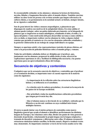 Es recomendable estimular en los alumnos y alumnas la lectura de historietas,
novelas, fábulas y fragmentos literarios sobre el mundo clásico. También conviene
utilizar en clase textos de prensa o de revistas actuales que hagan referencia a la
cultura clásica, a su permanencia en la sociedad actual o al debate, siempre latente,
de su vigencia o caducidad.
Son de gran interés las visitas a museos arqueológicos, a pinacotecas que
dispongan de cuadros con motivos de la antigüedad clásica. En estas salidas el
alumno puede trabajar, sobre un guión elaborado previamente, en la búsqueda de
pintores que se inspiraron en temas mitológicos, estudiando el mito, el estilo y la
época del pintor. Como motivación útil para desarrollar un tema o como colofón a
otro ya dado, es importante realizar con los alumnos la visita a alguna ciudad
romana que permita el contacto en vivo con los elementos culturales estudiados y
la posterior elaboración de un trabajo de campo individual o en equipo.
Siempre es oportuno asistir a las representaciones teatrales de piezas clásicas, así
como a la proyección de películas históricas sobre el mundo griego y romano.
Todas las actividades señaladas deben ser dirigidas por el profesor, que,
juntamente con los alumnos, preparará la salida desde el aula, ofrecerá las
explicaciones oportunas in situ y facilitará la bibliografía necesaria y las pautas
oportunas para un aprovechamiento eficaz del trabajo.
Secuencia de objetivos y contenidos
Cualquiera que sea la secuencia concreta de objetivos y contenidos que el profesor
y/o el seminario decidan, es importante tener en cuenta aspectos de la materia
como los siguientes:
- La importancia de la reflexión sobre las estructuras lingüísticas
latinas y su influencia en el castellano.
- La relación entre la cultura grecolatina y la actual en la mayoría de
los países de la Europa occidental.
- Dar prioridad a todas las manifestaciones culturales grecolatinas
que tengan pervivencia hoy día.
- Que el alumno nunca se desvincule de su realidad y entienda que la
Historia es un devenir continuo en cuya realidad intervienen
múltiples factores.
El curso se puede iniciar con el núcleo primero de contenidos como marco
lingüístico general que ayuda al alumno a identificar perfectamente las distintas
lenguas de Europa y las relaciones entre ellas. Desde este punto de vista general se
desciende al particular, relacionando la propia lengua con la lengua originaria y
tratando de descubrir semejanzas y diferencias entre ellas. El alumno reconocerá
estructuras sintácticas latinas sencillas, la flexión casual y llegará a traducir textos
muy elementales. Es importante constatar a través de los textos usados en la vida
 
