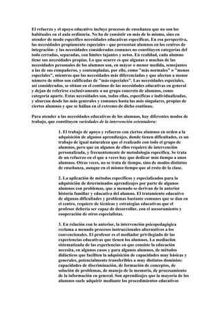 El refuerzo y el apoyo educativo incluye procesos de enseñanza que no son los
habituales en el aula ordinaria. No ha de consistir en más de lo mismo, sino en
atender de modo específico necesidades educativas específicas. En esa perspectiva,
las necesidades propiamente especiales - que presentan alumnos en los centros de
integración- y las necesidades consideradas comunes no constituyen categorías del
todo cerradas, separadas, con límites tajantes y netos. En realidad, cada alumno
tiene sus necesidades propias. Lo que ocurre es que algunas o muchas de las
necesidades personales de los alumnos son, en mayor o menor medida, semejantes
a las de sus compañeros, y contempladas, por ello, como "más normales" o "menos
especiales", mientras que las necesidades más diferenciadas y que afectan a menor
número de niños son calificadas de "más especiales". Las necesidades especiales,
así consideradas, se sitúan en el continuo de las necesidades educativas en general
y dejan de referirse exclusivamente a un grupo concreto de alumnos, como
categoría aparte. Estas necesidades son, todas ellas, específicas e individualizadas,
y abarcan desde las más generales y comunes hasta las más singulares, propias de
ciertos alumnos y que se hallan en el extremo de dicho continuo.
Para atender a las necesidades educativas de los alumnos, hay diferentes modos de
trabajo, que constituyen variedades de la intervención orientadora:
1. El trabajo de apoyo y refuerzo con ciertos alumnos en orden a la
adquisición de algunos aprendizajes, donde tienen dificultades, es un
trabajo de igual naturaleza que el realizado con todo el grupo de
alumnos, pero que en algunos de ellos requiere de intervención
personalizada, y frecuentemente de metodología específica. Se trata
de un refuerzo en el que a veces hay que dedicar más tiempo a unos
alumnos. Otras veces, no se trata de tiempo, sino de modos distintos
de enseñanza, aunque en el mismo tiempo que al resto de la clase.
2. La aplicación de métodos específicos y especializados para la
adquisición de determinados aprendizajes por parte de algunos
alumnos con problemas, que a menudo se derivan de la anterior
historia familiar y educativa del alumno. El tratamiento educativo
de algunas dificultades y problemas bastante comunes que se dan en
el centro, requiere de técnicas y estrategias educativas que el
profesor debería ser capaz de desarrollar, con el asesoramiento y
cooperación de otros especialistas.
3. En relación con lo anterior, la intervención psicopedagógica
reclama a menudo procesos instruccionales alternativos a los
convencionales. El profesor es el mediador privilegiado de las
experiencias educativas que tienen los alumnos. La mediación
sistematizada de las experiencias en que consiste la educación
necesita, en algunos casos y para algunos alumnos, de métodos
didácticos que faciliten la adquisición de capacidades muy básicas y
generales, potencialmente transferibles a muy distintos dominios:
capacidades de discriminación, de formación de conceptos, de
solución de problemas, de manejo de la memoria, de procesamiento
de la información en general. Son aprendizajes que la mayoría de los
alumnos suele adquirir mediante los procedimientos educativos
 