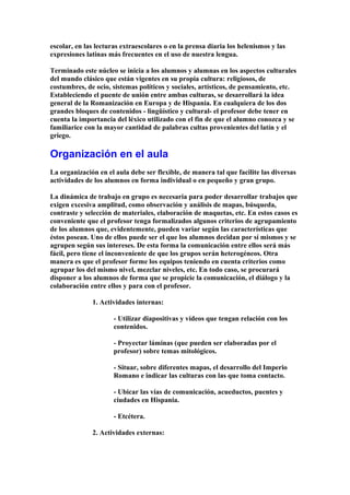 escolar, en las lecturas extraescolares o en la prensa diaria los helenismos y las
expresiones latinas más frecuentes en el uso de nuestra lengua.
Terminado este núcleo se inicia a los alumnos y alumnas en los aspectos culturales
del mundo clásico que están vigentes en su propia cultura: religiosos, de
costumbres, de ocio, sistemas políticos y sociales, artísticos, de pensamiento, etc.
Estableciendo el puente de unión entre ambas culturas, se desarrollará la idea
general de la Romanización en Europa y de Hispania. En cualquiera de los dos
grandes bloques de contenidos - lingüístico y cultural- el profesor debe tener en
cuenta la importancia del léxico utilizado con el fin de que el alumno conozca y se
familiarice con la mayor cantidad de palabras cultas provenientes del latín y el
griego.
Organización en el aula
La organización en el aula debe ser flexible, de manera tal que facilite las diversas
actividades de los alumnos en forma individual o en pequeño y gran grupo.
La dinámica de trabajo en grupo es necesaria para poder desarrollar trabajos que
exigen excesiva amplitud, como observación y análisis de mapas, búsqueda,
contraste y selección de materiales, elaboración de maquetas, etc. En estos casos es
conveniente que el profesor tenga formalizados algunos criterios de agrupamiento
de los alumnos que, evidentemente, pueden variar según las características que
éstos posean. Uno de ellos puede ser el que los alumnos decidan por sí mismos y se
agrupen según sus intereses. De esta forma la comunicación entre ellos será más
fácil, pero tiene el inconveniente de que los grupos serán heterogéneos. Otra
manera es que el profesor forme los equipos teniendo en cuenta criterios como
agrupar los del mismo nivel, mezclar niveles, etc. En todo caso, se procurará
disponer a los alumnos de forma que se propicie la comunicación, el diálogo y la
colaboración entre ellos y para con el profesor.
1. Actividades internas:
- Utilizar diapositivas y vídeos que tengan relación con los
contenidos.
- Proyectar láminas (que pueden ser elaboradas por el
profesor) sobre temas mitológicos.
- Situar, sobre diferentes mapas, el desarrollo del Imperio
Romano e indicar las culturas con las que toma contacto.
- Ubicar las vías de comunicación, acueductos, puentes y
ciudades en Hispania.
- Etcétera.
2. Actividades externas:
 