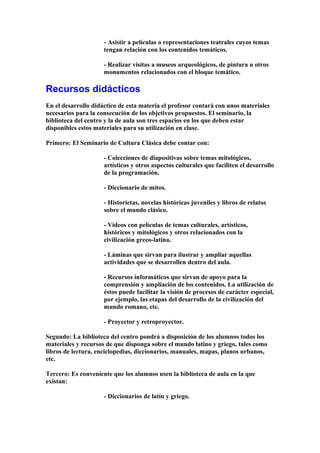 - Asistir a películas o representaciones teatrales cuyos temas
tengan relación con los contenidos temáticos.
- Realizar visitas a museos arqueológicos, de pintura u otros
monumentos relacionados con el bloque temático.
Recursos didácticos
En el desarrollo didáctico de esta materia el profesor contará con unos materiales
necesarios para la consecución de los objetivos propuestos. El seminario, la
biblioteca del centro y la de aula son tres espacios en los que deben estar
disponibles estos materiales para su utilización en clase.
Primero: El Seminario de Cultura Clásica debe contar con:
- Colecciones de diapositivas sobre temas mitológicos,
artísticos y otros aspectos culturales que faciliten el desarrollo
de la programación.
- Diccionario de mitos.
- Historietas, novelas históricas juveniles y libros de relatos
sobre el mundo clásico.
- Vídeos con películas de temas culturales, artísticos,
históricos y mitológicos y otros relacionados con la
civilización greco-latina.
- Láminas que sirvan para ilustrar y ampliar aquellas
actividades que se desarrollen dentro del aula.
- Recursos informáticos que sirvan de apoyo para la
comprensión y ampliación de los contenidos. La utilización de
éstos puede facilitar la visión de procesos de carácter especial,
por ejemplo, las etapas del desarrollo de la civilización del
mundo romano, etc.
- Proyector y retroproyector.
Segundo: La biblioteca del centro pondrá a disposición de los alumnos todos los
materiales y recursos de que disponga sobre el mundo latino y griego, tales como
libros de lectura, enciclopedias, diccionarios, manuales, mapas, planos urbanos,
etc.
Tercero: Es conveniente que los alumnos usen la biblioteca de aula en la que
existan:
- Diccionarios de latín y griego.
 