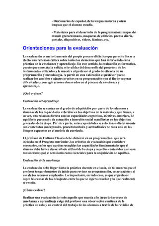 - Diccionarios de español, de la lengua materna y otras
lenguas que el alumno estudie.
- Materiales para el desarrollo de la programación: mapas del
mundo grecorromano, maquetas de edificios, prensa diaria,
postales, diapositivas, vídeos, láminas, etc.
Orientaciones para la evaluación
La evaluación es un instrumento del propio proceso didáctico que permite llevar a
efecto una reflexión crítica sobre todos los elementos que han intervenido en la
práctica de la enseñanza y aprendizaje. En este sentido, la evaluación es formativa,
puesto que constata la validez o invalidez del desarrollo del proceso y de los
instrumentos utilizados y le muestra al profesor el grado de eficacia de su
programación y metodología. A partir de esta valoración el profesor puede
realizar los cambios y ajustes precisos en su programación con el fin de superar
dificultades y corregir errores observados en el proceso de enseñanza y
aprendizaje.
¿Qué evaluar?
Evaluación del aprendizaje
La evaluación se centra en el grado de adquisición por parte de los alumnos y
alumnas de las capacidades referidas en los objetivos de la materia y que tienen, a
su vez, una relación directa con las capacidades cognitivas, afectivas, motrices, de
equilibrio personal y de actuación e inserción social manifiestas en los objetivos
generales de la etapa. Por otra parte, estas capacidades se relacionan directamente
con contenidos conceptuales, procedimentales y actitudinales de cada uno de los
bloques expuestos en el modelo de currículo.
El profesor de Cultura Clásica debe elaborar en su programación, que será
incluida en el Proyecto curricular, los criterios de evaluación que considere
necesarios, en los que queden recogidas las capacidades fundamentales que el
alumno debe haber desarrollado al final de la etapa y aquellos contenidos que sean
considerados por el seminario como esenciales para la adquisición de aquéllas.
Evaluación de la enseñanza
La evaluación debe llegar hasta la práctica docente en el aula, de tal manera que el
profesor tenga elementos de juicio para revisar su programación, su actuación y el
uso de los recursos empleados. Lo importante, en todo caso, es que el profesor
capte las causas de los desajustes entre lo que se espera enseñar y lo que realmente
se enseña.
¿Cómo evaluar?
Realizar una evaluación de todo aquello que suceda a lo largo del proceso de
enseñanza y aprendizaje exige del profesor una observación continua de la
práctica de aula y un control del trabajo de los alumnos a través de la revisión de
 