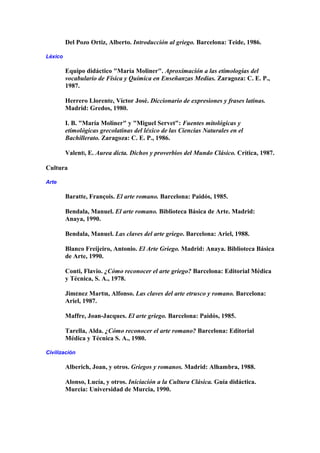 Del Pozo Ortiz, Alberto. Introducción al griego. Barcelona: Teide, 1986.
Léxico
Equipo didáctico "María Moliner". Aproximación a las etimologías del
vocabulario de Física y Química en Enseñanzas Medias. Zaragoza: C. E. P.,
1987.
Herrero Llorente, Víctor José. Diccionario de expresiones y frases latinas.
Madrid: Gredos, 1980.
I. B. "María Moliner" y "Miguel Servet": Fuentes mitológicas y
etimológicas grecolatinas del léxico de las Ciencias Naturales en el
Bachillerato. Zaragoza: C. E. P., 1986.
ValentÍ, E. Aurea dicta. Dichos y proverbios del Mundo Clásico. Crítica, 1987.
Cultura
Arte
Baratte, François. El arte romano. Barcelona: Paidós, 1985.
Bendala, Manuel. El arte romano. Biblioteca Básica de Arte. Madrid:
Anaya, 1990.
Bendala, Manuel. Las claves del arte griego. Barcelona: Ariel, 1988.
Blanco Freijeiro, Antonio. El Arte Griego. Madrid: Anaya. Biblioteca Básica
de Arte, 1990.
Conti, Flavio. ¿Cómo reconocer el arte griego? Barcelona: Editorial Médica
y Técnica, S. A., 1978.
JimÉnez MartÍn, Alfonso. Las claves del arte etrusco y romano. Barcelona:
Ariel, 1987.
Maffre, Joan-Jacques. El arte griego. Barcelona: Paidós, 1985.
Tarella, Alda. ¿Cómo reconocer el arte romano? Barcelona: Editorial
Médica y Técnica S. A., 1980.
Civilización
Alberich, Joan, y otros. Griegos y romanos. Madrid: Alhambra, 1988.
Alonso, Lucía, y otros. Iniciación a la Cultura Clásica. Guía didáctica.
Murcia: Universidad de Murcia, 1990.
 