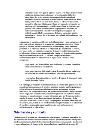 convencionales, pero que en algunos sujetos sólo llegan a instaurarse
mediante técnicas instruccionales y procedimientos didácticos
específicos. La programación de esos procedimientos deberá
realizarse o asesorarse desde el Departamento de Orientación. Pero
todo profesor ha de ser consciente de que la adecuada respuesta
educativa a las necesidades específicas, permanentes o transitorias
reclama actividades docentes también específicas: actividades que
pueden concretarse y desarrollarse en programas concretos de
orientación educativa y de intervención psicopedagógica; en
definitiva, actividades y programas dirigidos a orientar, asistir,
completar y reforzar los procesos de aprendizaje de los alumnos y de
las alumnas.
La persona, el alumno considerado individualmente, y en su contexto, es el
referente básico y último de la orientación y del apoyo educativo. Y lo es
porque el alumno, en sus características individuales y en su totalidad
personal, es el referente último de la educación. La orientación se refiere,
por eso, a todos los alumnos, aunque no de manera indiscriminada, sino
precisamente diferenciada, personalizada. Las tareas de orientación pueden
ser particularmente intensas - y, a la vez, complejas- respecto a
determinados alumnos adolescentes en alguna o en varias de estas
categorías:
- que en su vida de relación e interacción con el entorno atraviesan
momentos difíciles o conflictivos;
- que experimentan dificultades en su desarrollo físico o social; que
se hallan en situaciones de desventaja educativa y/o cultural;
- que sufren discriminación por motivos diversos, de lengua, de clase
social, de grupo étnico.
Sin embargo, el referente individualizado de la orientación, que se hace más
patente en las necesidades de muchos alumnos, no exige que los programas
orientadores se desarrollen exclusivamente con alumnos de manera
individual. La acción orientadora, en particular la del tutor, incluye a veces,
desde luego, una comunicación personal del profesor con cada uno de sus
alumnos, en unos tiempos y con una intensidad que, por lo demás, variará
mucho de unos a otros. Pero muchas de las acciones de tutores y de la
actividad orientadora tendrán lugar con grupos de alumnos, o también con
sus padres, que, si han de ser colaboradores del profesorado en la educación
de sus hijos, con mucha mayor razón han de serlo en los aspectos
orientadores de la educación.
Orientación y currículo
Las funciones de orientación e intervención educativa de refuerzo o apoyo han de
desarrollarse en el marco del currículo establecido para la Secundaria Obligatoria.
Desde esa concepción, tanto la tutoría como la orientación en general, e igualmente
el apoyo educativo o la intervención psicopedagógica especializada a cargo del
 
