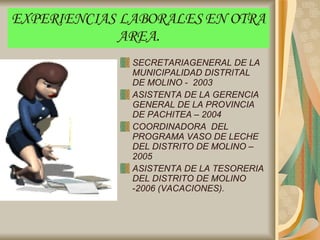 EXPERIENCIAS LABORALES EN OTRA AREA. SECRETARIAGENERAL DE LA MUNICIPALIDAD DISTRITAL DE MOLINO -  2003 ASISTENTA DE LA GERENCIA GENERAL DE LA PROVINCIA DE PACHITEA – 2004 COORDINADORA  DEL PROGRAMA VASO DE LECHE DEL DISTRITO DE MOLINO – 2005 ASISTENTA DE LA TESORERIA DEL DISTRITO DE MOLINO  - 2006 (VACACIONES). 