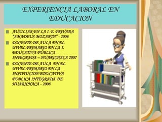EXPERIENCIA LABORAL EN EDUCACION AUXILIAR EN LA I. E. PRIVADA “AMADEUS MOZARTH” - 2006 DOCENTE DE AULA EN EL NIVEL PRIMARIO EN LA I. EDUCATIVA PÚBLICA INTEGRADA – HUARICHACA 2007 DOCENTE DE AULA  EN EL NIVEL PRIMARIO EN LA INSTITUCION EDUCATIVA PUBLICA INTEGRADA   DE HUARICHACA - 2008 