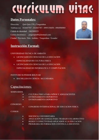 Datos Personales:
Dirección: Quis Quis 379 y Tungurahua
Teléfono (s): 032847787 - 032847787 - 0995158450 - 0984988985
Cédula de identidad: 1802989523
Correo electrónico: jorgeespin86@hotmail.com
Ciudad / Provincia / País: Ambato / Tungurahua / Ecuador
Instrucción Formal:
UNIVERSIDAD TECNICA DE AMBATO
• LICENCIADO EN CIENCIAS DE LA EDUCACION
ESPECIALIDAD DE CULTURA FISICA
• LICENCIADO EN CIENCIAS DE LA EDUCACION
ESPECIALIDAD DE INFORMATICA Y COMPUTACION
INSTITURO SUPERIOR BOLIVAR
• BACHILLER EN CIENCIA SECUNDARIA
Capacitaciones:
SEMINARIOS
• CULTURA FISICA PARA NIÑOS Y ADOLESCENTES
• ENTRENAMIENTO DEPORTIVO
• ENTRENAMIENTO DEPORTIVO
CONGRESO
• CONGRESO INTERNACIONAL DE EDUCACION FISICA
CURSOS
• DOCENCIA UNIVERSITARIA
• APLICACIÓN DE GOOGLE PARA TRABAJO COLABORATIVO
• REDES Y CONECTIVIDAD APLICADOS A LA EDUCACION
• PROGRAMA DE FORMACION CONTINUA A DOCENTES
 