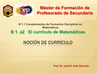 Máster de Formación de Profesorado de Secundaria B 1. a2   El currículo de Matemáticas B 1.1 Complementos de Formación Disciplinar en Matemáticas Noción de currículo Prof. Dr. José R. Galo Sánchez 