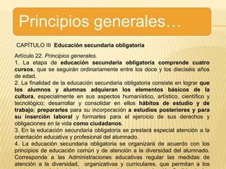 Principios generales…CAPÍTULO III  Educación secundaria obligatoriaArtículo 22. Principios generales.1. La etapa de educación secundaria obligatoria comprende cuatro cursos, que se seguirán ordinariamente entre los doce y los dieciséis años de edad.2. La finalidad de la educación secundaria obligatoria consiste en lograr que los alumnos y alumnas adquieran los elementos básicos de la cultura, especialmente en sus aspectos humanístico, artístico, científico y tecnológico; desarrollar y consolidar en ellos hábitos de estudio y de trabajo; prepararles para su incorporación a estudios posteriores y para su inserción laboral y formarles para el ejercicio de sus derechos y obligaciones en la vida como ciudadanos.3. En la educación secundaria obligatoria se prestará especial atención a la orientación educativa y profesional del alumnado.4. La educación secundaria obligatoria se organizará de acuerdo con los principios de educación común y de atención a la diversidad del alumnado. Corresponde a las Administraciones educativas regular las medidas de atención a la diversidad,  organizativas y curriculares, que permitan a los centros, en el ejercicio de su autonomía, una organización flexible de las enseñanzas.