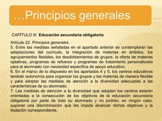 …Principios generalesCAPÍTULO III  Educación secundaria obligatoriaArtículo 22. Principios generales.5. Entre las medidas señaladas en el apartado anterior se contemplarán las adaptaciones del currículo, la integración de materias en ámbitos, los agrupamientos flexibles, los desdoblamientos de grupos, la oferta de materias optativas, programas de refuerzo y programas de tratamiento personalizado para el alumnado con necesidad específica de apoyo educativo.6. En el marco de lo dispuesto en los apartados 4 y 5, los centros educativos tendrán autonomía para organizar los grupos y las materias de manera flexible y para adoptar las medidas de atención a la diversidad adecuadas a las características de su alumnado.7. Las medidas de atención a la diversidad que adopten los centros estarán orientadas a la consecución de los objetivos de la educación secundaria obligatoria por parte de todo su alumnado y no podrán, en ningún caso, suponer una discriminación que les impida alcanzar dichos objetivos y la titulación correspondiente.
