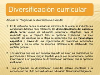 Diversificación curricularArtículo 27. Programas de diversificación curricular.En la definición de las enseñanzas mínimas de la etapa se incluirán las condiciones básicas para establecer las diversificaciones del currículo desde tercer curso de educación secundaria obligatoria, para el alumnado que lo requiera tras la oportuna evaluación. En este supuesto, los objetivos de la etapa se alcanzarán con una metodología específica a través de una organización de contenidos, actividades prácticas y, en su caso, de materias, diferente a la establecida con carácter general.2.  Los alumnos que una vez cursado segundo no estén en condiciones de promocionar a tercero y hayan repetido ya una vez en secundaria, podrán incorporarse a un programa de diversificación curricular, tras la oportuna evaluación.3.  Los programas de diversificación curricular estarán orientados a la consecución del título de Graduado en Educación Secundaria Obligatoria.