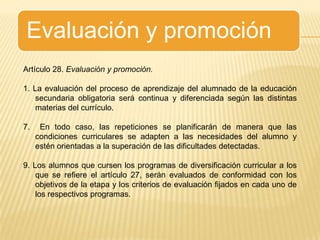 Evaluación y promociónArtículo 28. Evaluación y promoción.1. La evaluación del proceso de aprendizaje del alumnado de la educación secundaria obligatoria será continua y diferenciada según las distintas materias del currículo.7.  En todo caso, las repeticiones se planificarán de manera que las condiciones curriculares se adapten a las necesidades del alumno y estén orientadas a la superación de las dificultades detectadas.9. Los alumnos que cursen los programas de diversificación curricular a los que se refiere el artículo 27, serán evaluados de conformidad con los objetivos de la etapa y los criterios de evaluación fijados en cada uno de los respectivos programas.