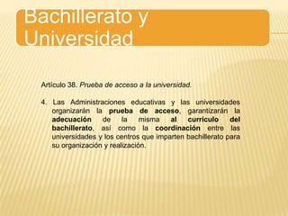 Bachillerato y UniversidadArtículo 38. Prueba de acceso a la universidad.4. Las Administraciones educativas y las universidades organizarán la prueba de acceso, garantizarán la adecuación de la misma al currículo del bachillerato, así como la coordinación entre las universidades y los centros que imparten bachillerato para su organización y realización.