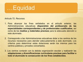 …EquidadArtículo 72. Recursos.Para alcanzar los fines señalados en el artículo anterior, las Administraciones educativas dispondrán del profesorado de las especialidades correspondientes y de profesionales cualificados, así como de los medios y materiales precisos para la adecuada atención a este alumnado.Corresponde a las Administraciones educativas dotar a los centros de los recursos necesarios para atender adecuadamente a este alumnado. Los criterios para determinar estas dotaciones serán los mismos para los centros públicos y privados concertados.3. Los centros contarán con la debida organización escolar y realizarán las adaptaciones y diversificaciones curriculares precisas para facilitar a todo el alumnado la consecución de los fines establecidos.