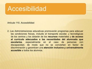 AccesibilidadArtículo 110. Accesibilidad.2. Las Administraciones educativas promoverán programas para adecuar las condiciones físicas, incluido el transporte escolar, y tecnológicas de los centros y los dotarán de los recursos materiales y de acceso al currículo adecuados a las necesidades del alumnado que escolariza, especialmente en el caso de personas con discapacidad, de modo que no se conviertan en factor de discriminación y garanticen una atención inclusiva y universalmente accesible a todos los alumnos.