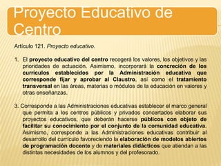 Proyecto Educativo de CentroArtículo 121. Proyecto educativo.El proyecto educativo del centro recogerá los valores, los objetivos y las prioridades de actuación. Asimismo, incorporará la concreción de los currículos establecidos por la Administración educativa que corresponde fijar y aprobar al Claustro, así como el tratamiento transversal en las áreas, materias o módulos de la educación en valores y otras enseñanzas.3. Corresponde a las Administraciones educativas establecer el marco general que permita a los centros públicos y privados concertados elaborar sus proyectos educativos, que deberán hacerse públicos con objeto de facilitar su conocimiento por el conjunto de la comunidad educativa. Asimismo, corresponde a las Administraciones educativas contribuir al desarrollo del currículo favoreciendo la elaboración de modelos abiertos de programación docente y de materiales didácticos que atiendan a las distintas necesidades de los alumnos y del profesorado.