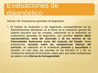 Evaluaciones de diagnósticoArtículo 144. Evaluaciones generales de diagnóstico.1. El Instituto de Evaluación y los organismos correspondientes de las Administraciones educativas, en el marco de la evaluación general del sistema educativo que les compete, colaborarán en la realización de evaluaciones generales de diagnóstico, que permitan obtener datos representativos, tanto del alumnado y de los centros de las Comunidades Autónomas como del conjunto del Estado. Estas evaluaciones versarán sobre las competencias básicas del currículo, se realizarán en la enseñanza primaria y secundaria e incluirán, en todo caso, las previstas en los artículos 21 y 29. La Conferencia Sectorial de Educación velará para que estas evaluaciones se realicen con criterios de homogeneidad.