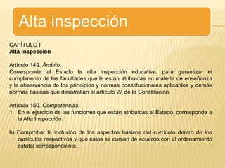 Alta inspecciónCAPÍTULO IAlta InspecciónArtículo 149. Ámbito.Corresponde al Estado la alta inspección educativa, para garantizar el cumplimento de las facultades que le están atribuidas en materia de enseñanza y la observancia de los principios y normas constitucionales aplicables y demás normas básicas que desarrollan el artículo 27 de la Constitución.Artículo 150. Competencias.En el ejercicio de las funciones que están atribuidas al Estado, corresponde a la Alta Inspección:b) Comprobar la inclusión de los aspectos básicos del currículo dentro de los currículos respectivos y que éstos se cursan de acuerdo con el ordenamiento estatal correspondiente.
