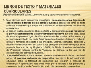 Libros de texto y materiales curricularesDisposición adicional cuarta. Libros de texto y demás materiales curriculares.1. En el ejercicio de la autonomía pedagógica, corresponde a los órganos de coordinación didáctica de los centros públicos adoptar los libros de texto y demás materiales que hayan de utilizarse en el desarrollo de las diversas enseñanzas.2. La edición y adopción de los libros de texto y demás materiales no requerirán la previa autorización de la Administración educativa. En todo caso, éstos deberán adaptarse al rigor científico adecuado a las edades de los alumnos y al currículo aprobado por cada Administración educativa. Asimismo, deberán reflejar y fomentar el respeto a los principios, valores, libertades, derechos y deberes constitucionales, así como a los principios y valores recogidos en la presente Ley y en la Ley Orgánica 1/2004, de 28 de diciembre, de Medidas de Protección Integral contra la Violencia de Género, a los que ha de ajustarse toda la actividad educativa.3. La supervisión de los libros de texto y otros materiales curriculares constituirá parte del proceso ordinario de inspección que ejerce la Administración educativa sobre la totalidad de elementos que integran el proceso de enseñanza y aprendizaje, que debe velar por el respeto a los principios y valores contenidos en la Constitución y a lo dispuesto en la presente Ley.