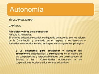TÍTULO PRELIMINARCAPÍTULO IPrincipios y fines de la educaciónArtículo 1. Principios.El sistema educativo español, configurado de acuerdo con los valores de la Constitución y asentado en el respeto a los derechos y libertades reconocidos en ella, se inspira en los siguientes principios:i) La autonomía para establecer y adecuar las actuaciones organizativas y curriculares en el marco de las competencias y responsabilidades que corresponden al Estado, a las  Comunidades Autónomas, a las corporaciones locales y a los centros educativos.
