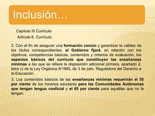 Inclusión…Capítulo III CurrículoArtículo 6. Currículo.2. Con el fin de asegurar una formación común y garantizar la validez de los títulos correspondientes, el Gobierno fijará, en relación con los objetivos, competencias básicas, contenidos y criterios de evaluación, los aspectos básicos del currículo que constituyen las enseñanzas mínimas a las que se refiere la disposición adicional primera, apartado 2, letra c) de la Ley Orgánica 8/1985, de 3 de julio, Reguladora del Derecho a la Educación.3. Los contenidos básicos de las enseñanzas mínimas requerirán el 55 por ciento de los horarios escolares para las Comunidades Autónomas que tengan lengua cooficial y el 65 por ciento para aquéllas que no la tengan.