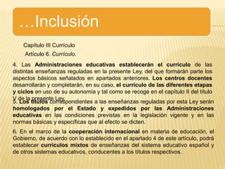 …InclusiónCapítulo III CurrículoArtículo 6. Currículo.4. Las Administraciones educativas establecerán el currículo de las distintas enseñanzas reguladas en la presente Ley, del que formarán parte los aspectos básicos señalados en apartados anteriores. Los centros docentes desarrollarán y completarán, en su caso, el currículo de las diferentes etapas y ciclos en uso de su autonomía y tal como se recoge en el capítulo II del título V de la presente Ley.5. Los títulos correspondientes a las enseñanzas reguladas por esta Ley serán  homologados por el Estado y expedidos por las Administraciones educativas en las condiciones previstas en la legislación vigente y en las normas básicas y específicas que al efecto se dicten.6. En el marco de la cooperación internacional en materia de educación, el Gobierno, de acuerdo con lo establecido en el apartado 4 de este artículo, podrá establecer currículos mixtos de enseñanzas del sistema educativo español y de otros sistemas educativos, conducentes a los títulos respectivos.