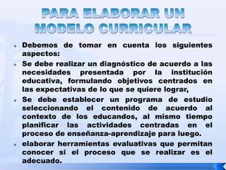    Debemos de tomar en cuenta los siguientes
    aspectos:
   Se debe realizar un diagnóstico de acuerdo a las
    necesidades presentada por la institución
    educativa, formulando objetivos centrados en
    las expectativas de lo que se quiere lograr,
   Se debe establecer un programa de estudio
    seleccionando el contenido de acuerdo al
    contexto de los educandos, al mismo tiempo
    planificar las actividades centradas en el
    proceso de enseñanza-aprendizaje para luego.
   elaborar herramientas evaluativas que permitan
    conocer si el proceso que se realizar es el
    adecuado.
 