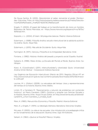 CIENCIAS SOCIALES
171
Introducción
De Sousa Santos, B. (2010). Descolonizar el saber, reinventar el poder, Montevi-
deo: Ediciones Trilce, en http://www.boaventuradesousasantos.pt/media/Descolo-
nizar%20el%20saber_final%20-%20C%C3%B3pia.pdf.
Engels, F. (2000). El papel del trabajo en la transformación de mono en hombre.
Biblioteca de Textos Marxistas, en https://www.marxists.org/espanol/m-e/1870s/
1876trab.htm.
Esposito, J. L. (2004). El Islam. 94 preguntas básicas. Madrid: Alianza Editorial.
Estermann, J. (1998). Filosofía Andina: estudio intercultural de la sabiduría autócto-
na andina. Quito: Abya-Yala.
Estermann, J. (2015). Más allá de Occidente. Quito: Abya-Yala.
Farrington, B. (1971). Ciencia y Filosofía en la Antigüedad. Barcelona: Ariel.
Fontana, J. (1982). Historia: Análisis del pasado y proyecto social. España: Austral.
Galeano, E. (1998). Patas Arriba. La Escuela del Mundo al Revés. Buenos Aires: Ca-
tálogos.
Kowii, A. (Coordinador). (2011). Interculturalidad y diversidad. Quito: Universidad
Andina Simón Bolívar – Corporación Editora Nacional.
Ley Orgánica de Educación Intercultural. (Marzo de 2011). Registro Oficial 417, en
http://www.evaluacion.gob.ec/wp-content/uploads/downloads/2015/06/Anexo-
b.-LOEI.pdf
Levinas, M. L. (Editor). (2008). La naturaleza del tiempo. Usos y representaciones
del tiempo en la historia. Buenos Aires: Biblos.
Limón, M. y Carretero M. “Razonamiento y solución de problemas con contenido
histórico”, en Mario Carretero. (1997). Construir y enseñar Las Ciencias Sociales y
la Historia, Buenos Aires: Aique Grupo Editor, en http://www.terras.edu.ar/bibliote-
ca/6/6TA_Limon-Carretero_1_Unidad_5.pdf.
Marx, K. (1985). Manuscritos Economía y Filosofía. Madrid: Alianza Editorial.
Marx, K. y Engels, F. (1974). La Ideología Alemana. Barcelona: Ediciones Grijalbo.
McLaren, P. (2005). La vida en las escuelas. Una introducción a la pedagogía crítica
en los fundamentos de la educación. Buenos Aires: Sigo XXI Editores.
Selsam, H. (1962). ¿Qué es la filosofía? México: Grijalbo.
 