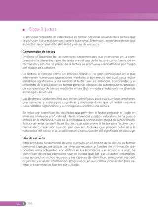 LL I 196
Bloque 3. Lectura
El principal propósito de este bloque es formar personas usuarias de la lectura que
la disfruten y la practiquen de manera autónoma. Enfrenta su enseñanza desde dos
aspectos: la comprensión de textos y el uso de recursos.
Comprensión de textos
Propone el desarrollo de las destrezas fundamentales que intervienen en la com-
prensión de diferentes tipos de texto y en el uso de la lectura como fuente de in-
formación y estudio. El placer de la lectura se promueve esencialmente por medio
del bloque de Literatura.
La lectura se concibe como un proceso cognitivo de gran complejidad en el que
intervienen numerosas operaciones mentales y por medio del cual, cada lector
construye significados y da sentido al texto. Leer es, entonces, comprender, y el
propósito de la educación es formar personas capaces de autorregular su proceso
de comprensión de textos mediante el uso discriminado y autónomo de diversas
estrategias de lectura.
Las destrezas fundamentales que se han identificado para este currículo se refieren,
precisamente, a estrategias cognitivas y metacognitivas que un lector requiere
para construir significados y autorregular su proceso de lectura.
Se inicia por identificar las destrezas que permiten al lector procesar el texto en
diversos niveles de profundidad: literal, inferencial y crítico valorativo. Se ha puesto
énfasis en la inferencia, pues se la considera la principal estrategia de comprensión.
Adicionalmente, se identifican las destrezas que sirven al lector para resolver pro-
blemas de comprensión cuando, por diversos factores que pueden deberse a la
naturaleza del texto o al propio lector, la construcción del significado se obstruye.
Uso de recursos
Otro propósito fundamental de este currículo, en el ámbito de la lectura, es formar
personas capaces de utilizar los diversos recursos y fuentes de información dis-
ponibles en la actualidad, con énfasis en las bibliotecas y el acceso a la web. Se
identifican destrezas esenciales que se espera que los estudiantes desarrollen,
para aprovechar dichos recursos y ser capaces de identificar, seleccionar, recoger,
organizar y analizar información, progresando en autonomía y capacidad para va-
lorar críticamente las fuentes consultadas.
 