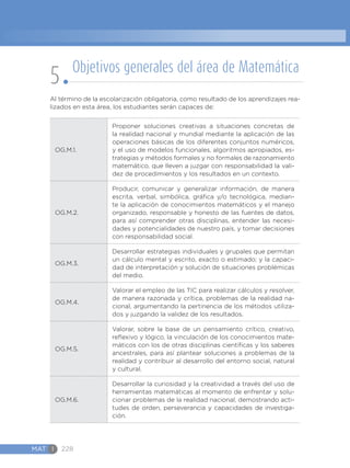 MAT I 228
Al término de la escolarización obligatoria, como resultado de los aprendizajes rea-
lizados en esta área, los estudiantes serán capaces de:
OG.M.1.
Proponer soluciones creativas a situaciones concretas de
la realidad nacional y mundial mediante la aplicación de las
operaciones básicas de los diferentes conjuntos numéricos,
y el uso de modelos funcionales, algoritmos apropiados, es-
trategias y métodos formales y no formales de razonamiento
matemático, que lleven a juzgar con responsabilidad la vali-
dez de procedimientos y los resultados en un contexto.
OG.M.2.
Producir, comunicar y generalizar información, de manera
escrita, verbal, simbólica, gráfica y/o tecnológica, median-
te la aplicación de conocimientos matemáticos y el manejo
organizado, responsable y honesto de las fuentes de datos,
para así comprender otras disciplinas, entender las necesi-
dades y potencialidades de nuestro país, y tomar decisiones
con responsabilidad social.
OG.M.3.
Desarrollar estrategias individuales y grupales que permitan
un cálculo mental y escrito, exacto o estimado; y la capaci-
dad de interpretación y solución de situaciones problémicas
del medio.
OG.M.4.
Valorar el empleo de las TIC para realizar cálculos y resolver,
de manera razonada y crítica, problemas de la realidad na-
cional, argumentando la pertinencia de los métodos utiliza-
dos y juzgando la validez de los resultados.
OG.M.5.
Valorar, sobre la base de un pensamiento crítico, creativo,
reflexivo y lógico, la vinculación de los conocimientos mate-
máticos con los de otras disciplinas científicas y los saberes
ancestrales, para así plantear soluciones a problemas de la
realidad y contribuir al desarrollo del entorno social, natural
y cultural.
OG.M.6.
Desarrollar la curiosidad y la creatividad a través del uso de
herramientas matemáticas al momento de enfrentar y solu-
cionar problemas de la realidad nacional, demostrando acti-
tudes de orden, perseverancia y capacidades de investiga-
ción.
Objetivos generales del área de Matemática
5
 