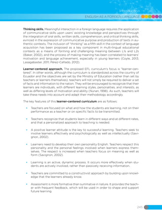 ENGLISH AS A FOREIGN LANGUAGE
245
Introduction
Thinking skills. Meaningful interaction in a foreign language requires the application
of communicative skills upon users’ existing knowledge and perspectives through
the integration of oral skills, written skills, comprehension, and critical thinking skills,
evinced in the expression of communicative purpose and production of texts in au-
thentic contexts. The inclusion of “thinking” as a fifth skill in the context of language
acquisition has been proposed as a key component in multi-lingual educational
contexts as a means of forming and challenging meaning between L1s and L2s
(Baker, 2002), and the process of making meaning has been correlated to learners’
motivation and language achievement, especially in young learners (Coyle, 2013;
Lasagabaster, 2011; Pérez-Cañado, 2012).
Learner-centered approach. The proposed EFL curriculum’s focus is “learner-cen-
tered”. In other words, although the curriculum is standardized across the country of
Ecuador and the objectives are set by the Ministry of Education (rather than set by
teachers or learners themselves), teachers will not simply be required to deliver a set
of facts and information to the nation. They will be encouraged to recognize that their
learners are individuals, with different learning styles, personalities, and interests, as
well as differing levels of motivation and ability (Nunan, 1998). As such, teachers will
take these needs into account and adapt their methodology accordingly.
The key features of this learner-centered curriculum are as follows:
•	 Teachers are focused on what and how the students are learning, not on their
performance as a teacher or on specific facts to be transmitted.
•	 Teachers recognize that students learn in different ways and at different rates,
and that a personalized approach to teaching is needed.
•	 A positive learner attitude is the key to successful learning. Teachers seek to
involve learners affectively and psychologically as well as intellectually (Savi-
gnon, 2002).
•	 Learners need to develop their own personality English. Teachers respect this
personality and the personal feelings involved when learners express them-
selves. The respect is increased when teachers focus on meaning as well as
form (Savignon, 2002).
•	 Learning is an active, dynamic process. It occurs more effectively when stu-
dents are actively involved, rather than passively receiving information.
•	 Teachers are committed to a constructivist approach by building upon knowl-
edge that the learners already know.
•	 Assessment is more formative than summative in nature. It provides the teach-
er with frequent feedback, which will be used in order to shape and support
future learning.
 