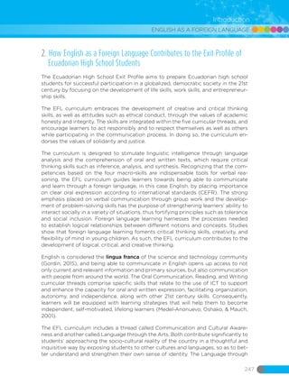 ENGLISH AS A FOREIGN LANGUAGE
247
Introduction
2. How English as a Foreign Language Contributes to the Exit Profile of
Ecuadorian High School Students
The Ecuadorian High School Exit Profile aims to prepare Ecuadorian high school
students for successful participation in a globalized, democratic society in the 21st
century by focusing on the development of life skills, work skills, and entrepreneur-
ship skills.
The EFL curriculum embraces the development of creative and critical thinking
skills, as well as attitudes such as ethical conduct, through the values of academic
honesty and integrity. The skills are integrated within the five curricular threads, and
encourage learners to act responsibly and to respect themselves as well as others
while participating in the communication process. In doing so, the curriculum en-
dorses the values ​​of solidarity and justice.
The curriculum is designed to stimulate linguistic intelligence through language
analysis and the comprehension of oral and written texts, which require critical
thinking skills such as inference, analysis, and synthesis. Recognizing that the com-
petencies based on the four macro-skills are indispensable tools for verbal rea-
soning, the EFL curriculum guides learners towards being able to communicate
and learn through a foreign language, in this case English, by placing importance
on clear oral expression according to international standards (CEFR). The strong
emphasis placed on verbal communication through group work and the develop-
ment of problem-solving skills has the purpose of strengthening learners’ ability to
interact socially in a variety of situations, thus fortifying principles such as tolerance
and social inclusion. Foreign language learning harnesses the processes needed
to establish logical relationships between different notions and concepts. Studies
show that foreign language learning foments critical thinking skills, creativity, and
flexibility of mind in young children. As such, the EFL curriculum contributes to the
development of logical, critical, and creative thinking.
English is considered the lingua franca of the science and technology community
(Gordin, 2015), and being able to communicate in English opens up access to not
only current and relevant information and primary sources, but also communication
with people from around the world. The Oral Communication, Reading, and Writing
curricular threads comprise specific skills that relate to the use of ICT to support
and enhance the capacity for oral and written expression, facilitating organization,
autonomy, and independence, along with other 21st century skills. Consequently,
learners will be equipped with learning strategies that will help them to become
independent, self-motivated, lifelong learners (Medel-Anonuevo, Oshako, & Mauch,
2001).
The EFL curriculum includes a thread called Communication and Cultural Aware-
ness and another called Language through the Arts. Both contribute significantly to
students’ approaching the socio-cultural reality of the country in a thoughtful and
inquisitive way by exposing students to other cultures and languages, so as to bet-
ter understand and strengthen their own sense of identity. The Language through
 