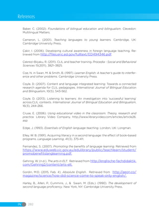 IN 282
Baker, C. (2002). Foundations of bilingual education and bilingualism. Clevedon:
Multilingual Matters.
Cameron, L. (2001). Teaching languages to young learners. Cambridge, UK:
Cambridge University Press.
Çakir, I. (2006). Developing cultural awareness in foreign language teaching. Re-
trieved from http://files.eric.ed.gov/fulltext/ED494346.pdf.
Çekrezi-Biçaku, R. (2011). CLIL and teacher training. Procedia - Social and Behavioral
Sciences 15(2011), 3821–3825.
Coe, N. in Swan, M. & Smith, B. (1997). Learner English: A teacher’s guide to interfer-
ence and other problems. Cambridge University Press.
Coyle, D. (2007). Content and language integrated learning: Towards a connected
research agenda for CLIL pedagogies. International Journal of Bilingual Education
and Bilingualism, 10(5), 543-562.
Coyle, D. (2013). Listening to learners: An investigation into ‘successful learning’
across.CLIL contexts. International Journal of Bilingual Education and Bilingualism,
16(3), 244-266.
Cruse, E. (2006). Using educational video in the classroom: Theory, research and
practice. Library Video Company. http://www.libraryvideo.com/articles/article26.
asp
Edge, J. (1993). Essentials of English language teaching. London, UK: Longman.
Elley, W. B. (1991). Acquiring literacy in a second language: the effect of book-based
programs. Language Learning, 41(3), 375-411.
Fernandez, S. (2007). Promoting the benefits of language learning. Retrieved from
https://www.eduweb.vic.gov.au/edulibrary/public/teachlearn/student/
promobenefitslanglearning.pdf.
Gehring, W. (n.d.). The arts in ELT. Retrieved from http://englische-fachdidaktik.
com/Gehring2/content/arts-elt.
Gordin, M.D. (2015, Feb. 4). Absolute English. Retrieved from http://aeon.co/
magazine/science/how-did-science-come-to-speak-only-english/.
Harley, B., Allen, P., Cummins, J., & Swain, M. (Eds.). (1990). The development of
second language proficiency. New York, NY: Cambridge University Press.
References
 