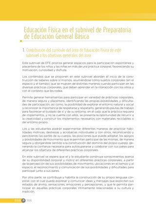 EGB P 366
Educación Física en el subnivel de Preparatoria
de Educación General Básica
1. Contribución del currículo del área de Educación Física de este
subnivel a los objetivos generales del área
Este subnivel de EFE prioriza generar espacios para la participación espontánea y
placentera de los niños y las niñas en más de una práctica corporal, favoreciendo su
motivación, curiosidad y disfrute.
Los contenidos que se proponen en este subnivel abordan el inicio de la cons-
trucción de saberes sobre sí mismos, asumiéndose como sujetos corporales (en el
espacio y el tiempo), que se mueven de distintas maneras cuando participan en las
diversas prácticas corporales, que deben aprender en la interacción con los otros y
con el contexto que les rodea.
Permite generar herramientas para participar en variedad de prácticas corporales,
de manera segura y placentera, identificando las propias posibilidades y dificulta-
des de participación, así como, la posibilidad de explorar el entorno natural y social
y reconocer la importancia de respetarse y respetarlo, generando pautas de trabajo
para favorecer el cuidado de sí y de su entorno; en el caso que la práctica requiera
de implementos, y no se cuente con ellos, se presenta la oportunidad de recurrir a
la creatividad y construir los implementos necesarios con materiales reciclables o
del entorno propio.
Los y las estudiantes podrán experimentar diferentes maneras de practicar habi-
lidades motrices, destrezas y acrobacias individuales y con otros, reconociendo y
percibiendo las partes de su cuerpo, las posiciones que puede adoptar, los apoyos
y posibilidades de movimiento que le permitan participar de las mismas, de manera
segura y otorgándole sentido a la construcción del dominio del propio cuerpo, ge-
nerando la confianza necesaria para autosuperarse y colaborar con sus pares para
alcanzar los objetivos de diferentes prácticas corporales.
En este subnivel se espera que el y la estudiante construya conocimientos acerca
de su disponibilidad corporal y motriz en diferentes prácticas corporales, a partir
de la percepción de sus posibilidades de movimiento, ubicaciones en el tiempo y el
espacio, el reconocimiento y comunicación de sus posibilidades y dificultades para
participar junto a sus pares.
Por otra parte, se contribuye y habilita la construcción de su propio lenguaje cor-
poral, con el cual pueda expresar y comunicar ideas y mensajes que expliciten sus
estados de ánimo, sensaciones, emociones y percepciones, y que le permita par-
ticipar en aquellas prácticas corporales íntimamente relacionadas a su cultura y
tradición.
 