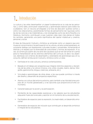 ECA I 42
La cultura y las artes desempeñan un papel fundamental en la vida de las perso-
nas y, como tales, promueven experiencias y aprendizajes básicos para todos los
ciudadanos. Son un recurso privilegiado a la hora de descubrir quiénes somos y
cómo nos relacionamos, posibilitando formas de pensamiento tan rigurosas como
las de las ciencias o las matemáticas, y tan divergentes como las de la filosofía o la
literatura. Asimismo, contribuyen a que nuestras vidas sean más plenas en todos
los sentidos, generando una parte significativa del capital intelectual y creativo,
personal y social.
El área de Educación Cultural y Artística se entiende como un espacio que pro-
mueve el conocimiento y la participación en la cultura y el arte contemporáneos, en
constante diálogo con expresiones culturales locales y ancestrales, fomentando el
disfrute y el respeto por la diversidad de costumbres y formas de expresión. A su
vez, se construye a partir de una serie de supuestos que se han de tomar en cuenta
para la interpretación de los distintos elementos del currículo, es decir, los objeti-
vos, destrezas con criterios de desempeño y estándares de aprendizaje que, en su
conjunto, definen la Educación Cultural y Artística como un área:
•	 Centrada en la vida cultural y artística contemporánea.
•	 Basada en el trabajo por proyectos que integran distintos aspectos y discipli-
nas de las artes y la cultura (música, cine, artes visuales, teatro, danza, foto-
grafía, gastronomía, lengua, creencias, artesanía, etc.).
•	 Vinculada a aprendizajes de otras áreas, a las que puede contribuir a través
del diseño y desarrollo de proyectos específicos.
•	 Atenta a la cultura del entorno próximo, pero también a las hibridaciones pro-
pias de un mundo globalizado y a las opciones que proporciona el arte co-
munitario.
•	 Caracterizada por la acción y la participación.
•	 Pendiente de las capacidades expresivas y los saberes que los estudiantes
adquieren fuera de la escuela y aportan en el momento de su escolarización.
•	 Facilitadora de espacios para la expresión, la creatividad y el desarrollo emo-
cional.
•	 Generadora de espacios de inclusión que contribuyen al desarrollo armónico
e integral de los estudiantes.
1 Introducción
 