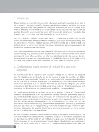 IN 4
1. Introducción
El currículo es la expresión del proyecto educativo que los integrantes de un país o
de una nación elaboran con el fin de promover el desarrollo y la socialización de las
nuevas generaciones y en general de todos sus miembros; en el currículo se plas-
man en mayor o menor medida las intenciones educativas del país, se señalan las
pautas de acción u orientaciones sobre cómo proceder para hacer realidad estas
intenciones y comprobar que efectivamente se han alcanzado.
Un currículo sólido, bien fundamentado, técnico, coherente y ajustado a las necesi-
dades de aprendizaje de la sociedad de referencia, junto con recursos que aseguren
las condiciones mínimas necesarias para el mantenimiento de la continuidad y la
coherencia en la concreción de las intenciones educativas garantizan procesos de
enseñanza y aprendizaje de calidad.
Las funciones del currículo son, por una parte, informar a los docentes sobre qué se
quiere conseguir y proporcionarles pautas de acción y orientaciones sobre cómo
conseguirlo y, por otra, constituir un referente para la rendición de cuentas del sis-
tema educativo y para las evaluaciones de la calidad del sistema, entendidas como
su capacidad para alcanzar efectivamente las intenciones educativas fijadas.
2. Consideraciones legales en torno al currículo de la educación
obligatoria
La Constitución de la República del Ecuador (2008), en su artículo 26, estipula
que “la educación es un derecho de las personas a lo largo de su vida y un deber
ineludible e inexcusable del Estado” y, en su artículo 343, reconoce que el centro
de los procesos educativos es el sujeto que aprende; por otra parte, en este mismo
artículo se establece que “el sistema nacional de educación integrará una visión
intercultural acorde con la diversidad geográfica, cultural y lingüística del país, y el
respeto a los derechos de las comunidades, pueblos y nacionalidades”.
La Ley Orgánica de Educación Intercultural, en el artículo 2, literal w): “Garantiza el
derecho de las personas a una educación de calidad y calidez, pertinente, adecua-
da, contextualizada, actualizada y articulada en todo el proceso educativo, en sus
sistemas, niveles, subniveles o modalidades; y que incluya evaluaciones permanen-
tes. Así mismo, garantiza la concepción del educando como el centro del proceso
educativo, con una flexibilidad y propiedad de contenidos, procesos y metodolo-
gías que se adapte a sus necesidades y realidades fundamentales. Promueve con-
diciones adecuadas de respeto, tolerancia y afecto, que generen un clima escolar
propicio en el proceso de aprendizaje.”
En este contexto, en el artículo 19 de la misma ley se establece que un objetivo de
la Autoridad Educativa Nacional es “diseñar y asegurar la aplicación obligatoria de
un currículo nacional, tanto en las instituciones públicas, municipales, privadas y
fiscomisionales, en sus diversos niveles: inicial, básico y bachillerato, y modalidades:
presencial, semipresencial y a distancia. El diseño curricular considerará siempre
 