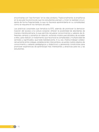 EF I 76
encontrarlas con “ese formato” en la vida cotidiana. Tradicionalmente, la enseñanza
en la escuela ha promovido que los estudiantes piensen y miren la realidad circun-
dante de forma fragmentada, lo que no favorece aprehenderla en su complejidad,
como se requiere en los tiempos actuales.
Las prácticas corporales que tematiza la EFE, además de promover la democra-
tización del acceso a la cultura corporal, ofrecen la posibilidad de abordarlas de
manera interdisciplinaria, lo que permite recuperar conocimientos y saberes de di-
ferentes campos y ponerlos en relación, evitando modos parcializados de acceder
a ellos, para realizar un tratamiento que reconoce la complejidad y multiplicidad de
sentidos y significados, que toda realidad porta. A su vez, implica trabajar colabo-
rativamente entre colegas, estableciendo intercambios, acuerdos (sobre objetos de
conocimiento y saberes pedagógicos y didácticos) y generando condiciones para
promover experiencias de aprendizaje más interesantes y atractivas para los y las
estudiantes.
 