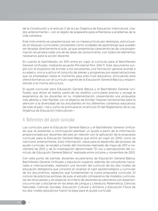 IN 6
de la Constitución y el artículo 2 de la Ley Orgánica de Educación Intercultural, cita-
dos anteriormente—, con el objeto de prepararlo para enfrentarse a problemas de la
vida cotidiana.
Este instrumento se caracteriza por ser un mesocurrículo por destrezas, estructura-
do en bloques curriculares concebidos como unidades de aprendizaje que pueden
ser llevadas directamente al aula, ya que presenta las características de una progra-
mación anual para cada una de las áreas de conocimiento, con todos los elementos
necesarios para la acción docente.
En cuanto al bachillerato, en 2011 entra en vigor el currículo para el Bachillerato
General Unificado, mediante acuerdo Ministerial Nro. 242-11. Este documento sur-
gió con el propósito de brindar a los estudiantes una formación general acorde a
su edad y vino a sustituir el conjunto de planes y programas por especializaciones
que se empleaban hasta el momento para este nivel educativo, articulando esta
oferta formativa con el currículo vigente de la Educación General Básica y respon-
diendo a la misma estructura.
El ajuste curricular para Educación General Básica y el Bachillerato General Uni-
ficado, que ahora se realiza, parte de los diseños curriculares previos y recoge la
experiencia de los docentes en su implementación, presentando una propuesta
más abierta y más flexible, con el objetivo de brindar mejores herramientas para la
atención a la diversidad de los estudiantes en los diferentes contextos educativos
de todo el país —tal y como se promueve en el artículo 10 del Reglamento de la Ley
Orgánica de Educación Intercultural—.
4. Referentes del ajuste curricular
Los currículos para la Educación General Básica y el Bachillerato General Unifica-
do que se presentan a continuación plantean un ajuste a partir de la información
proporcionada por docentes del país en relación con la aplicación de la propuesta
curricular para la Educación General Básica que entró en vigor en 2010, como se
mencionó anteriormente. Esta información, clave para el desarrollo del proceso de
ajuste curricular, se recabó a través del monitoreo realizado de mayo de 2011 a no-
viembre de 2012 y de la investigación denominada “El uso y percepciones del cu-
rrículo de Educación General Básica” realizada entre octubre y noviembre de 2013.
Con este punto de partida, docentes ecuatorianos de Educación General Básica,
Bachillerato General Unificado y educación superior, además de consultores nacio-
nales e internacionales, realizaron una revisión del currículo de los dos niveles de
educación obligatoria que consistió en analizar el rigor epistemológico y curricular
de los documentos; aspectos que fundamentan la nueva propuesta curricular. El
cúmulo de prácticas exitosas de aula, el estudio comparativo de modelos curricula-
res de otros países y, en especial, el criterio de docentes ecuatorianos con experien-
cia curricular y disciplinar en las áreas de Lengua y Literatura, Matemática, Ciencias
Naturales, Ciencias Sociales, Educación Cultural y Artística y Educación Física de
los dos niveles educativos fueron la base para el ajuste curricular.
 